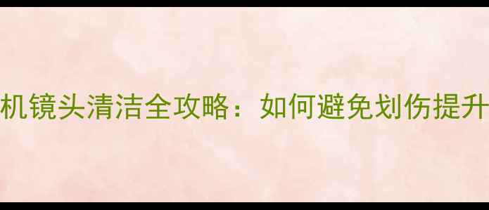 图片 专业级相机镜头清洁全攻略：如何避免划伤提升成像质量