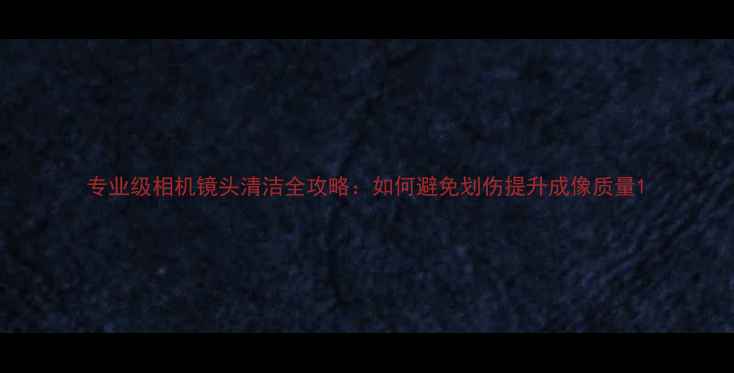 图片 专业级相机镜头清洁全攻略：如何避免划伤提升成像质量1