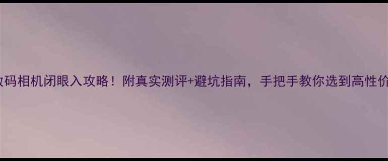 图片 中关村数码相机闭眼入攻略！附真实测评+避坑指南，手把手教你选到高性价比好机1