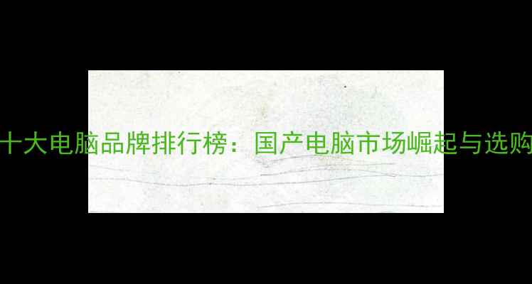 图片 中国十大电脑品牌排行榜：国产电脑市场崛起与选购指南