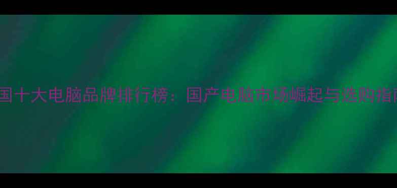 图片 中国十大电脑品牌排行榜：国产电脑市场崛起与选购指南1