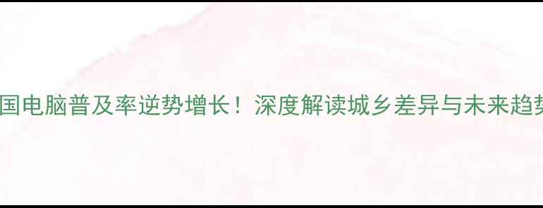 图片 中国电脑普及率逆势增长！深度解读城乡差异与未来趋势1