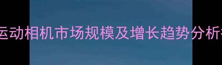 图片 中国运动相机市场规模及增长趋势分析报告2