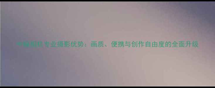 图片 中幅相机专业摄影优势：画质、便携与创作自由度的全面升级
