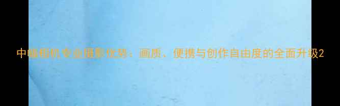 图片 中幅相机专业摄影优势：画质、便携与创作自由度的全面升级2
