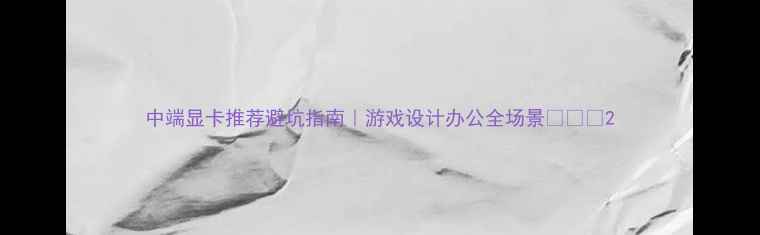 图片 中端显卡推荐避坑指南｜游戏设计办公全场景💻🎮✨2