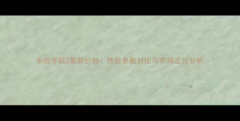 图片 乐视手机2最新价格：性能参数对比与市场定位分析