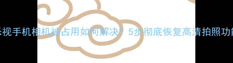 图片 乐视手机相机被占用如何解决？5步彻底恢复高清拍照功能