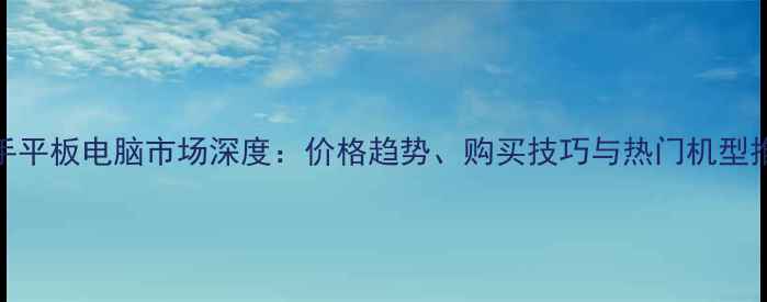 图片 二手平板电脑市场深度：价格趋势、购买技巧与热门机型推荐