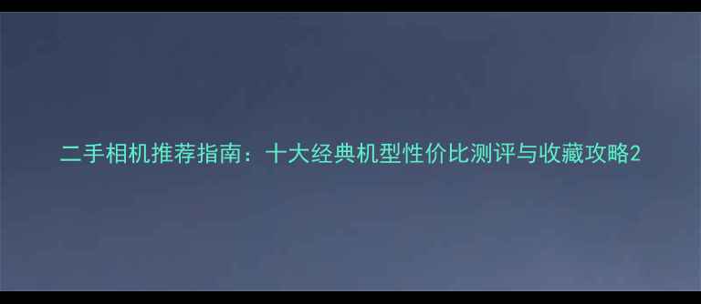 图片 二手相机推荐指南：十大经典机型性价比测评与收藏攻略2