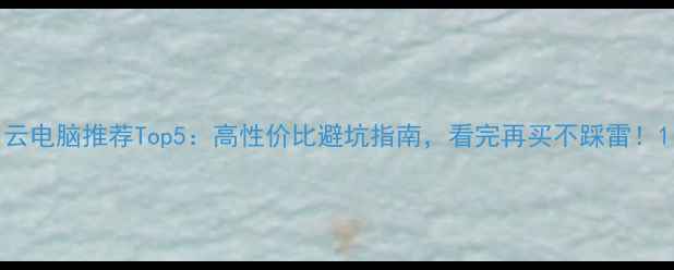 图片 云电脑推荐Top5：高性价比避坑指南，看完再买不踩雷！1