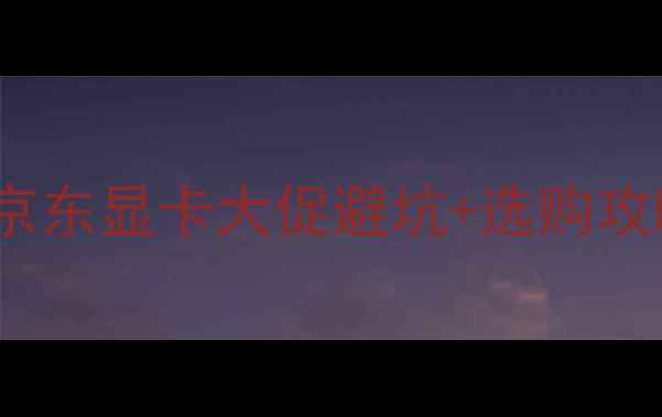 图片 京东618显卡狂欢指南618必看！京东显卡大促避坑+选购攻略+隐藏福利全（附型号对比表）