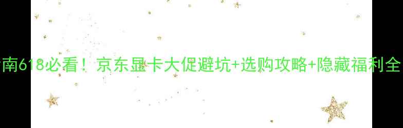 图片 京东618显卡狂欢指南618必看！京东显卡大促避坑+选购攻略+隐藏福利全（附型号对比表）2