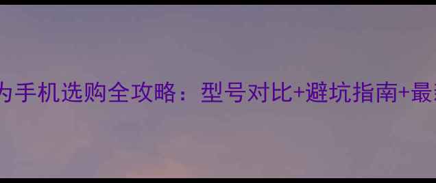 图片 京东华为手机选购全攻略：型号对比+避坑指南+最新优惠2