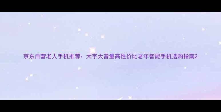 图片 京东自营老人手机推荐：大字大音量高性价比老年智能手机选购指南2