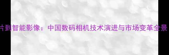 图片 从胶片到智能影像：中国数码相机技术演进与市场变革全景（-）