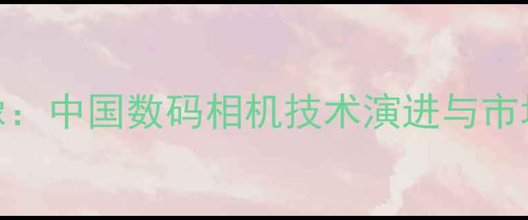 图片 从胶片到智能影像：中国数码相机技术演进与市场变革全景（-）2