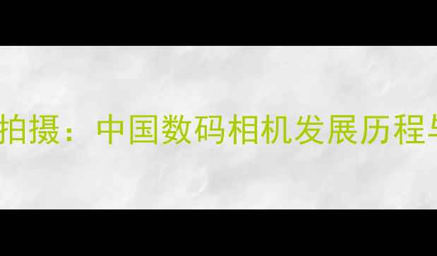 图片 从胶片到智能拍摄：中国数码相机发展历程与技术革新全1