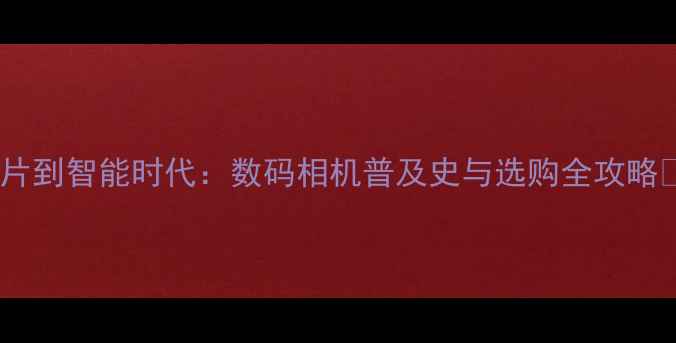 图片 从胶片到智能时代：数码相机普及史与选购全攻略📸🔍1