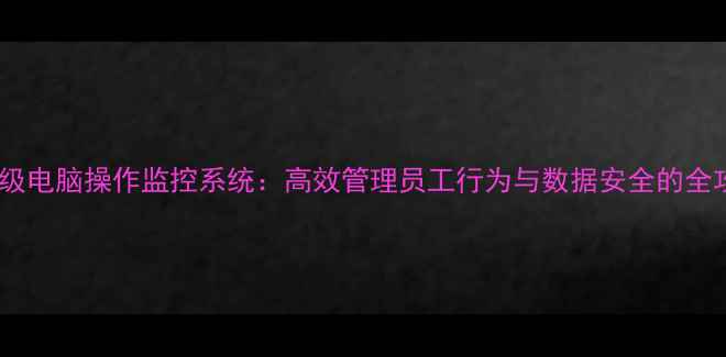 图片 企业级电脑操作监控系统：高效管理员工行为与数据安全的全攻略1