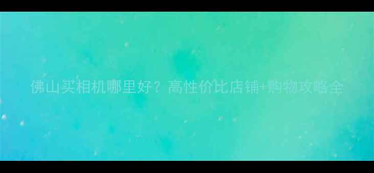 图片 佛山买相机哪里好？高性价比店铺+购物攻略全