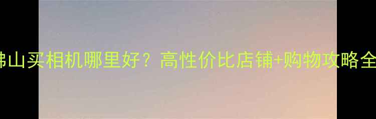 图片 佛山买相机哪里好？高性价比店铺+购物攻略全1