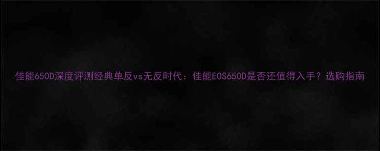 图片 佳能650D深度评测经典单反vs无反时代：佳能EOS650D是否还值得入手？选购指南
