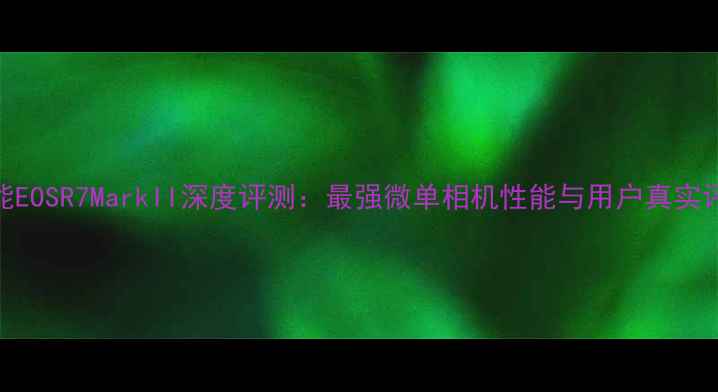 图片 佳能EOSR7MarkII深度评测：最强微单相机性能与用户真实评价