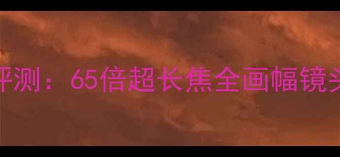 图片 佳能RF-S18-650mm镜头评测：65倍超长焦全画幅镜头如何颠覆移动端创作？