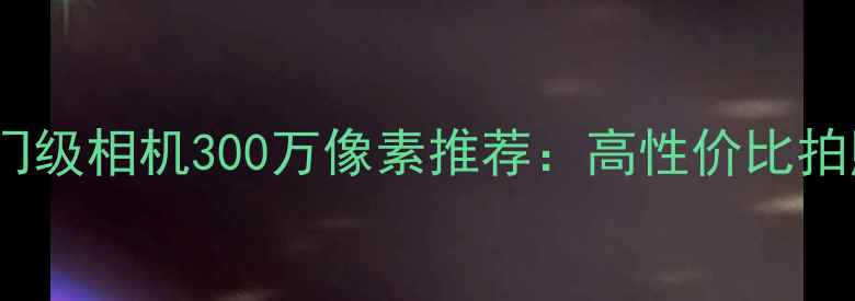 图片 佳能入门级相机300万像素推荐：高性价比拍照神器1