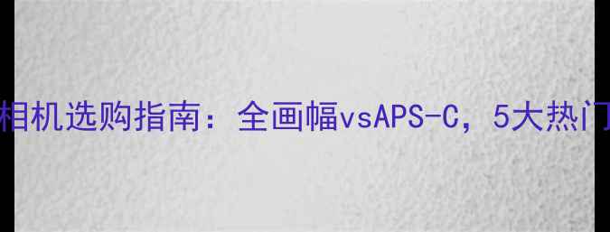 图片 佳能单反相机选购指南：全画幅vsAPS-C，5大热门型号深度