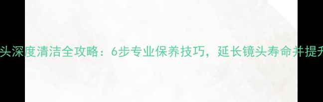 佳能单反镜头深度清洁全攻略6步专业保养技巧延长镜头寿命并提升成像质量