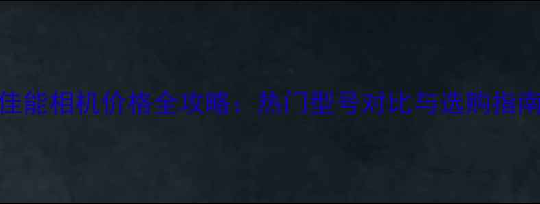 图片 佳能相机价格全攻略：热门型号对比与选购指南