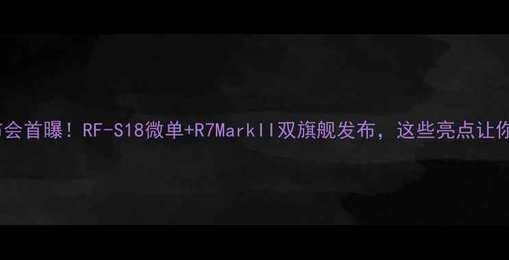 图片 佳能相机发布会首曝！RF-S18微单+R7MarkII双旗舰发布，这些亮点让你直呼真香！1