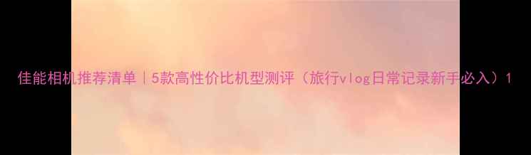 图片 佳能相机推荐清单｜5款高性价比机型测评（旅行vlog日常记录新手必入）1