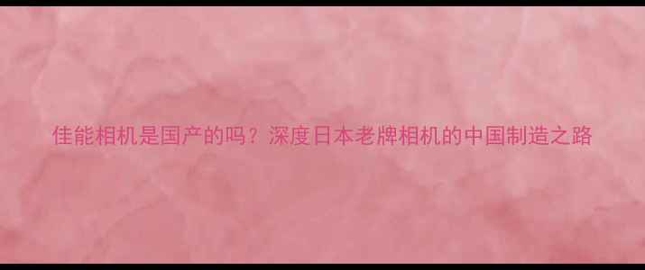 图片 佳能相机是国产的吗？深度日本老牌相机的中国制造之路