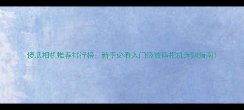 图片 傻瓜相机推荐排行榜：新手必看入门级数码相机选购指南1