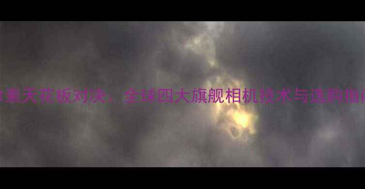 图片 像素天花板对决：全球四大旗舰相机技术与选购指南