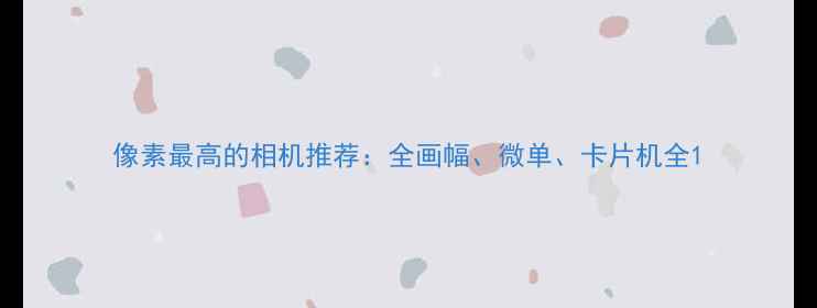 图片 像素最高的相机推荐：全画幅、微单、卡片机全1