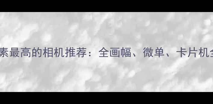 图片 像素最高的相机推荐：全画幅、微单、卡片机全2