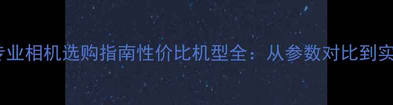图片 入门级专业相机选购指南性价比机型全：从参数对比到实战技巧1