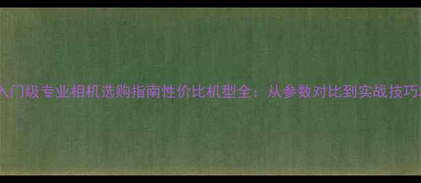 图片 入门级专业相机选购指南性价比机型全：从参数对比到实战技巧2
