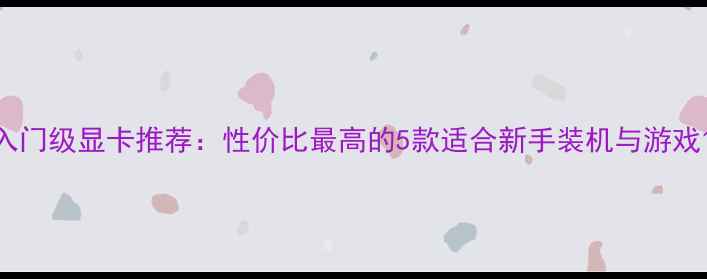 图片 入门级显卡推荐：性价比最高的5款适合新手装机与游戏1