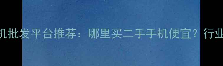 图片 全国最靠谱的二手手机批发平台推荐：哪里买二手手机便宜？行业TOP10平台对比测评1
