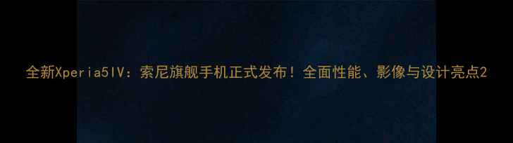 图片 全新Xperia5IV：索尼旗舰手机正式发布！全面性能、影像与设计亮点2