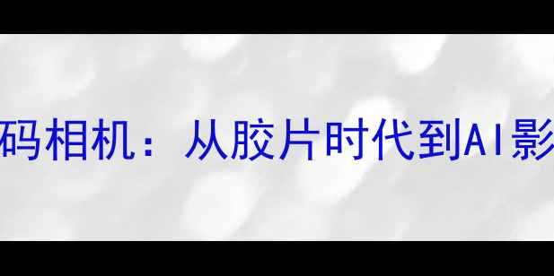 图片 全球十大经典数码相机：从胶片时代到AI影像的百年进化史