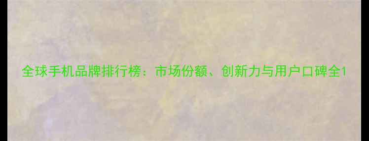 图片 全球手机品牌排行榜：市场份额、创新力与用户口碑全1