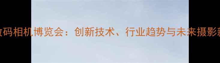 图片 全球数码相机博览会：创新技术、行业趋势与未来摄影新体验