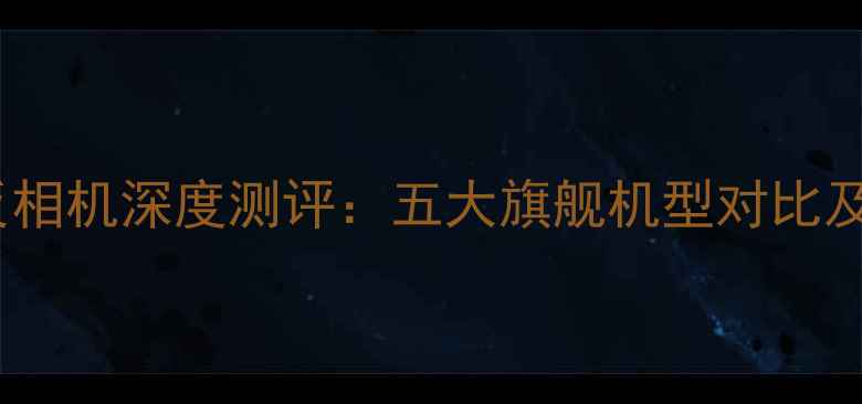 全画幅单反相机深度测评五大旗舰机型对比及选购指南