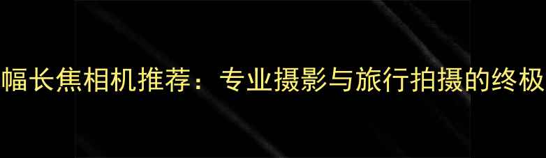 图片 全画幅长焦相机推荐：专业摄影与旅行拍摄的终极神器